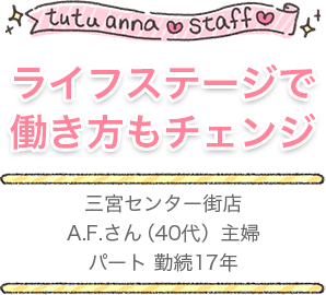 tutu anna staff ライフステージで 働き方もチェンジ 三宮センター街店 A.F.さん（40代）主婦 パート 勤続17年